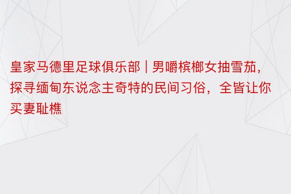 皇家马德里足球俱乐部 | 男嚼槟榔女抽雪茄，探寻缅甸东说念主奇特的民间习俗，全皆让你买妻耻樵