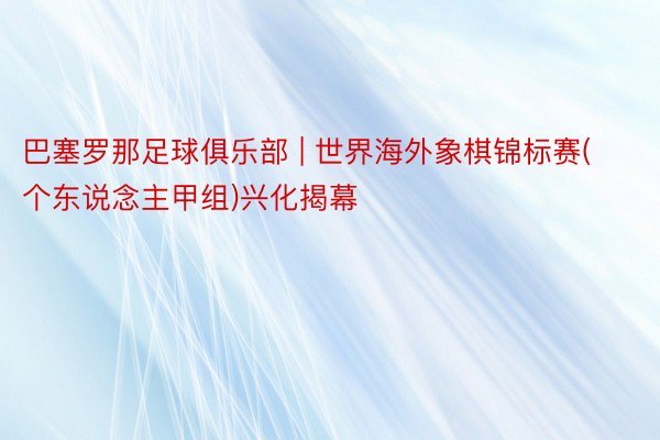 巴塞罗那足球俱乐部 | 世界海外象棋锦标赛(个东说念主甲组)兴化揭幕