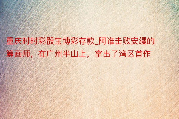 重庆时时彩骰宝博彩存款_阿谁击败安缦的筹画师，在广州半山上，拿出了湾区首作