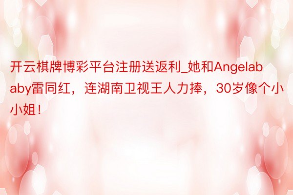 开云棋牌博彩平台注册送返利_她和Angelababy雷同红，连湖南卫视王人力捧，30岁像个小小姐！