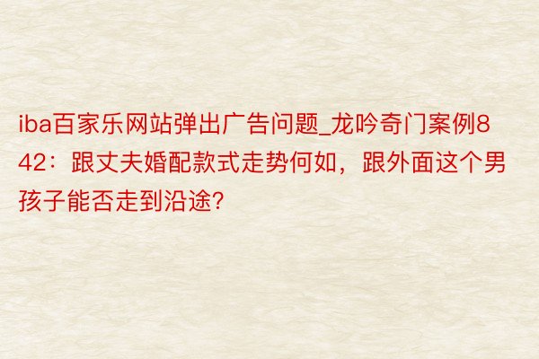 iba百家乐网站弹出广告问题_龙吟奇门案例842：跟丈夫婚配款式走势何如，跟外面这个男孩子能否走到沿途？