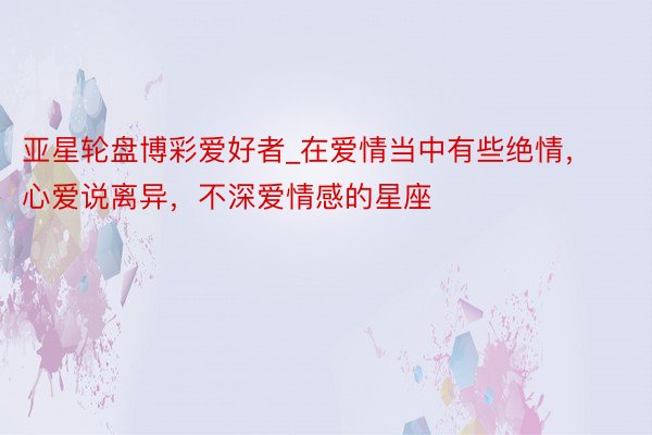 亚星轮盘博彩爱好者_在爱情当中有些绝情，心爱说离异，不深爱情感的星座