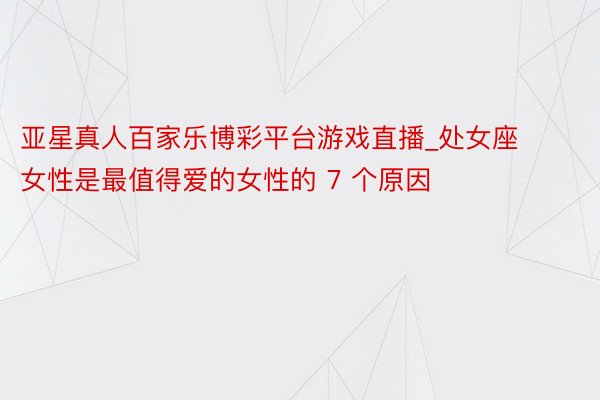 亚星真人百家乐博彩平台游戏直播_处女座女性是最值得爱的女性的 7 个原因
