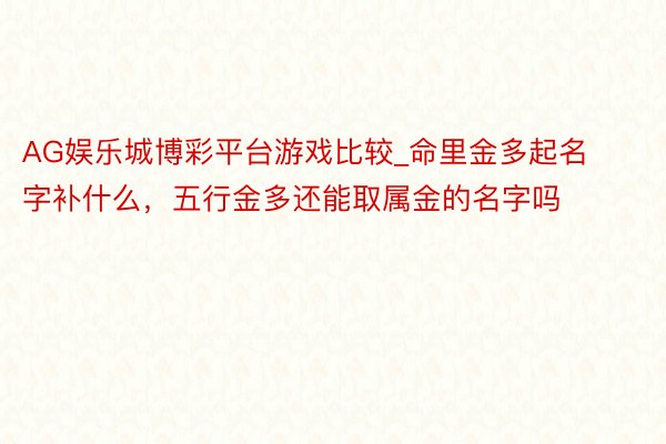 AG娱乐城博彩平台游戏比较_命里金多起名字补什么，五行金多还能取属金的名字吗