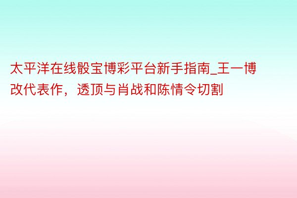 太平洋在线骰宝博彩平台新手指南_王一博改代表作，透顶与肖战和陈情令切割