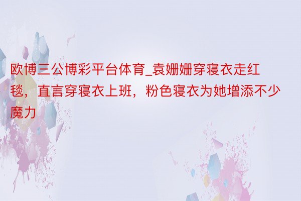 欧博三公博彩平台体育_袁姗姗穿寝衣走红毯，直言穿寝衣上班，粉色寝衣为她增添不少魔力