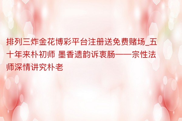 排列三炸金花博彩平台注册送免费赌场_五十年来朴初师 墨香遗韵诉衷肠——宗性法师深情讲究朴老