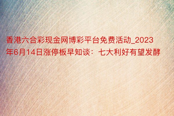 香港六合彩现金网博彩平台免费活动_2023年6月14日涨停板早知谈：七大利好有望发酵