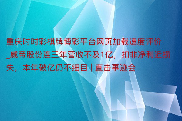 重庆时时彩棋牌博彩平台网页加载速度评价_威帝股份连三年营收不及1亿，扣非净利近损失，本年破亿仍不细目 | 直击事迹会