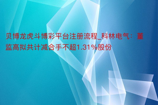 贝博龙虎斗博彩平台注册流程_科林电气：董监高拟共计减合手不超1.31%股份