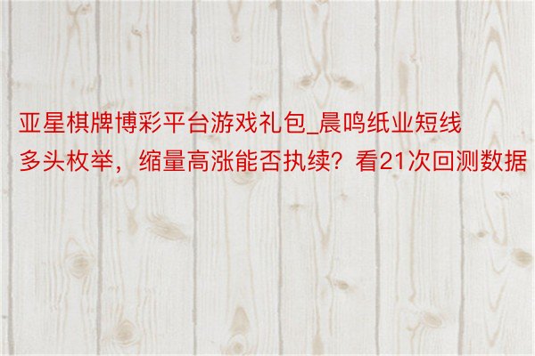 亚星棋牌博彩平台游戏礼包_晨鸣纸业短线多头枚举，缩量高涨能否执续？看21次回测数据