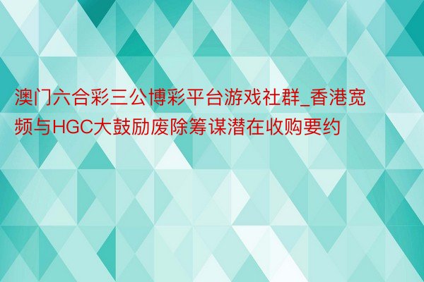 澳门六合彩三公博彩平台游戏社群_香港宽频与HGC大鼓励废除筹谋潜在收购要约