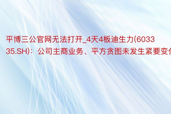 平博三公官网无法打开_4天4板迪生力(603335.SH)：公司主商业务、平方贪图未发生紧要变化